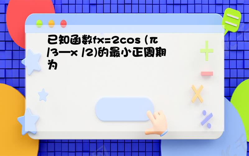 已知函数fx=2cos (π/3—x /2)的最小正周期为