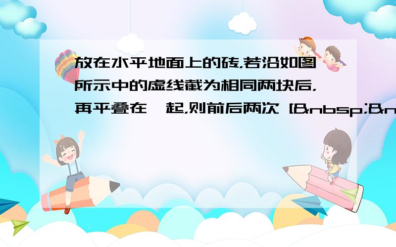 放在水平地面上的砖，若沿如图所示中的虚线截为相同两块后，再平叠在一起，则前后两次 [   