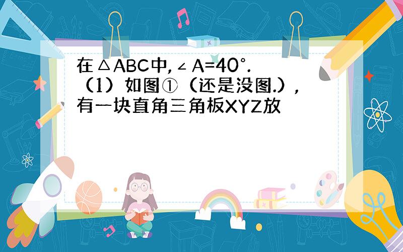 在△ABC中,∠A=40°.（1）如图①（还是没图.）,有一块直角三角板XYZ放