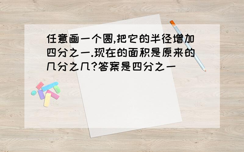 任意画一个圆,把它的半径增加四分之一.现在的面积是原来的几分之几?答案是四分之一