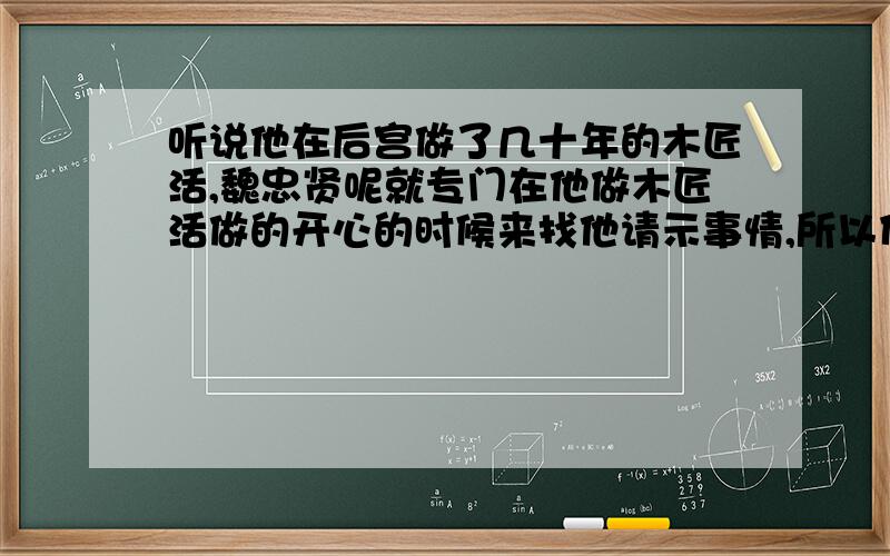 听说他在后宫做了几十年的木匠活,魏忠贤呢就专门在他做木匠活做的开心的时候来找他请示事情,所以什么事他都交给魏忠贤去管,造