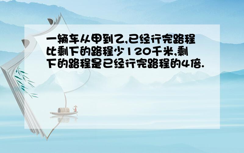 一辆车从甲到乙,已经行完路程比剩下的路程少120千米,剩下的路程是已经行完路程的4倍.