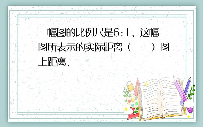 一幅图的比例尺是6:1，这幅图所表示的实际距离（　　）图上距离.