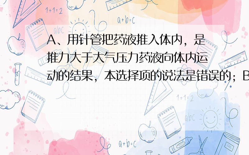 A、用针管把药液推入体内，是推力大于大气压力药液向体内运动的结果，本选择项的说法是错误的；B、液体的沸点随着压