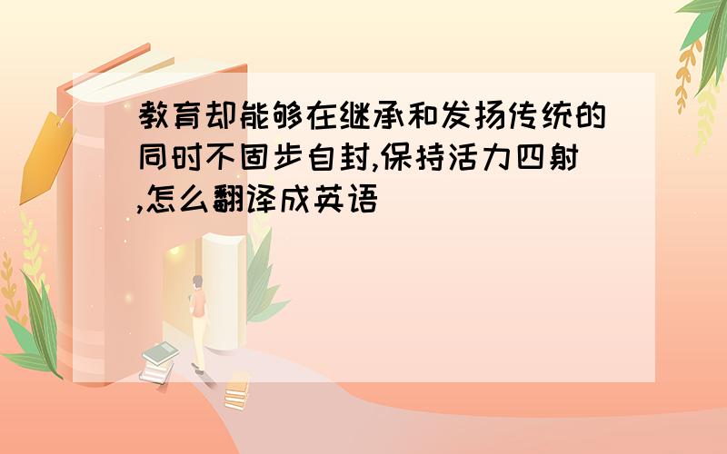 教育却能够在继承和发扬传统的同时不固步自封,保持活力四射,怎么翻译成英语