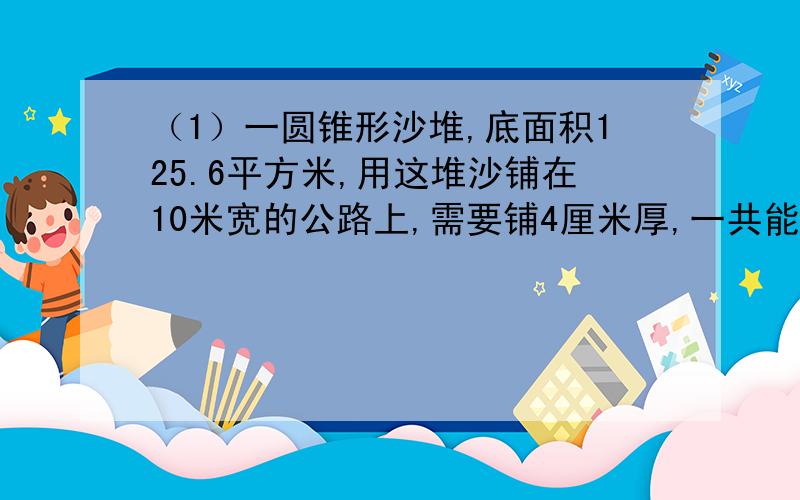 （1）一圆锥形沙堆,底面积125.6平方米,用这堆沙铺在10米宽的公路上,需要铺4厘米厚,一共能铺多长?