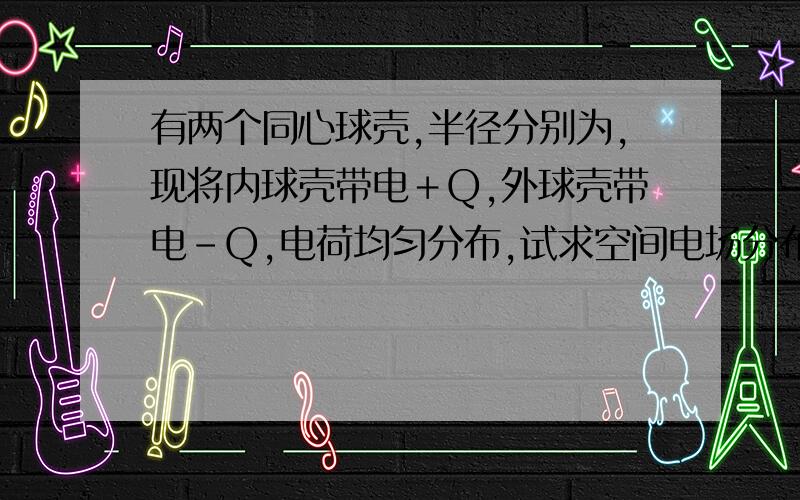 有两个同心球壳,半径分别为,现将内球壳带电＋Q,外球壳带电-Q,电荷均匀分布,试求空间电场分布.