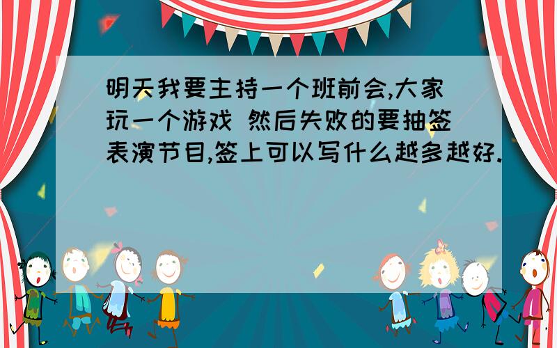 明天我要主持一个班前会,大家玩一个游戏 然后失败的要抽签表演节目,签上可以写什么越多越好.