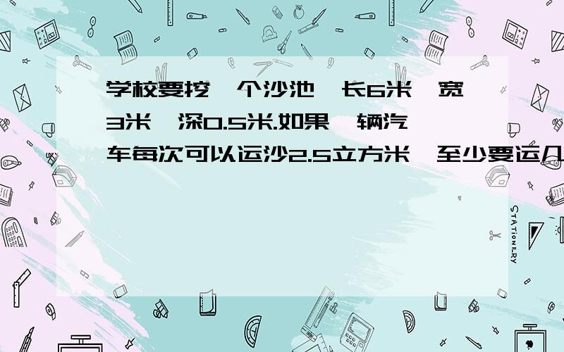 学校要挖一个沙池,长6米,宽3米,深0.5米.如果一辆汽车每次可以运沙2.5立方米,至少要运几次沙才能把沙池