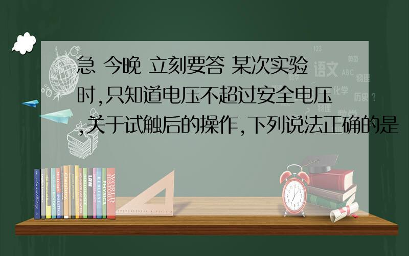 急 今晚 立刻要答 某次实验时,只知道电压不超过安全电压,关于试触后的操作,下列说法正确的是（ ）A如果示数大于15V,