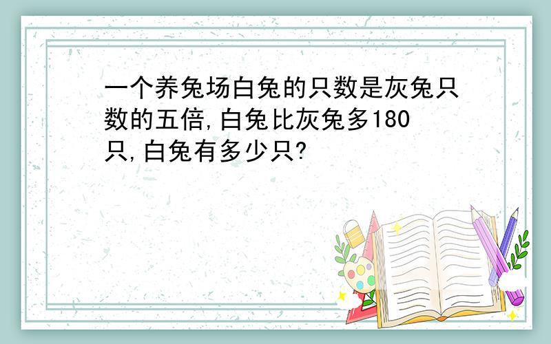 一个养兔场白兔的只数是灰兔只数的五倍,白兔比灰兔多180只,白兔有多少只?