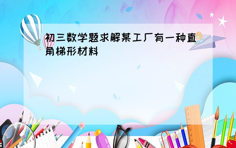 初三数学题求解某工厂有一种直角梯形材料