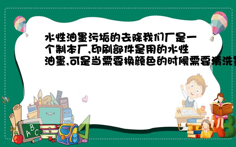 水性油墨污垢的去除我们厂是一个制本厂,印刷部件是用的水性油墨,可是当需要换颜色的时候需要清洗墨槽,以前都是用水冲,现在环