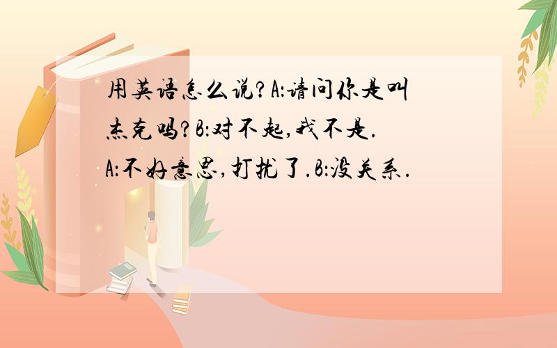 用英语怎么说?A：请问你是叫杰克吗?B：对不起,我不是.A：不好意思,打扰了.B：没关系.