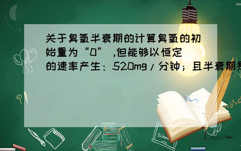 关于臭氧半衰期的计算臭氧的初始量为“0” ,但能够以恒定的速率产生：520mg/分钟；且半衰期是25分钟：能否得出时间