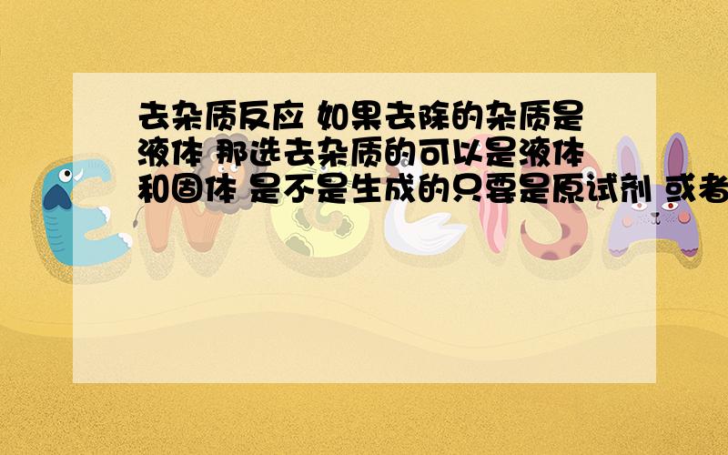 去杂质反应 如果去除的杂质是液体 那选去杂质的可以是液体和固体 是不是生成的只要是原试剂 或者或者沉淀