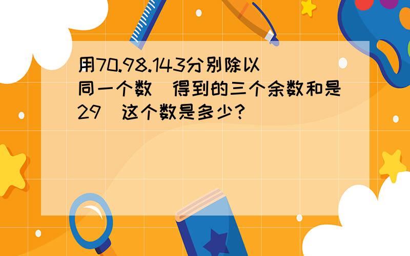 用70.98.143分别除以同一个数．得到的三个余数和是29．这个数是多少?