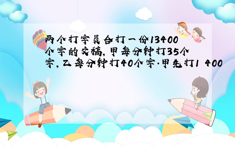 两个打字员合打一份13400个字的文稿,甲每分钟打35个字,乙每分钟打40个字.甲先打1 400