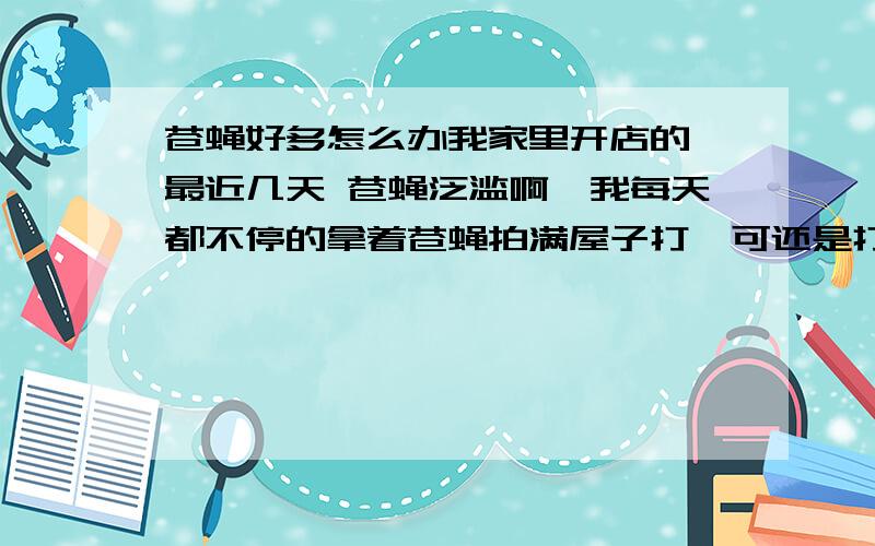 苍蝇好多怎么办我家里开店的 最近几天 苍蝇泛滥啊,我每天都不停的拿着苍蝇拍满屋子打,可还是打不干净,开店做生意又不能关着