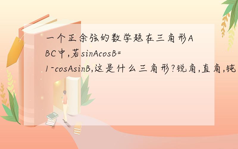 一个正余弦的数学题在三角形ABC中,若sinAcosB=1-cosAsinB,这是什么三角形?锐角,直角,钝角,或者是等