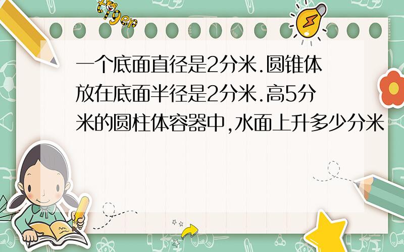 一个底面直径是2分米.圆锥体放在底面半径是2分米.高5分米的圆柱体容器中,水面上升多少分米