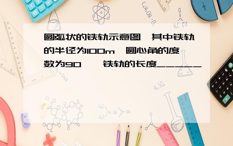 圆弧状的铁轨示意图,其中铁轨的半径为100m,圆心角的度数为90°,铁轨的长度_____