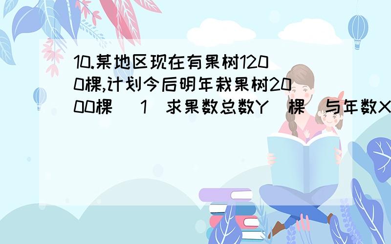 10.某地区现在有果树1200棵,计划今后明年栽果树2000棵 （1）求果数总数Y（棵）与年数X年的函数关系式 （2