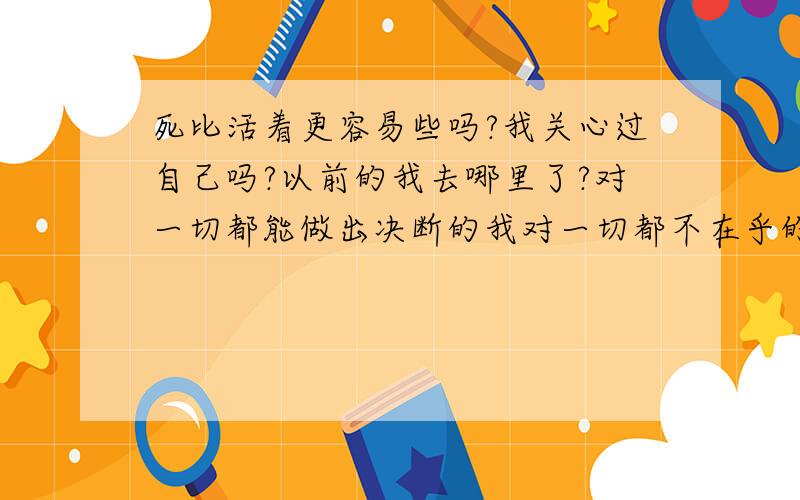 死比活着更容易些吗?我关心过自己吗?以前的我去哪里了?对一切都能做出决断的我对一切都不在乎的我对一切都充满希望的我对一切