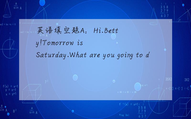 英语填空题A：Hi.Betty!Tomorrow is Saturday.What are you going to d