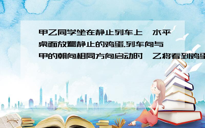 甲乙同学坐在静止列车上,水平桌面放置静止的鸡蛋.列车向与甲的朝向相同方向启动时,乙将看到鸡蛋