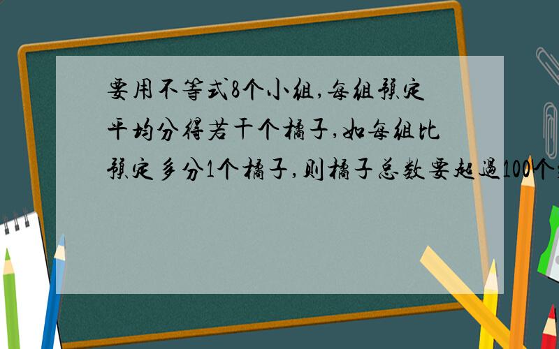 要用不等式8个小组,每组预定平均分得若干个橘子,如每组比预定多分1个橘子,则橘子总数要超过100个；如每组比预定少分1个