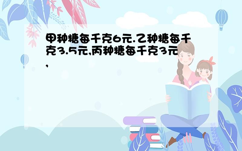 甲种糖每千克6元.乙种糖每千克3.5元,丙种糖每千克3元,