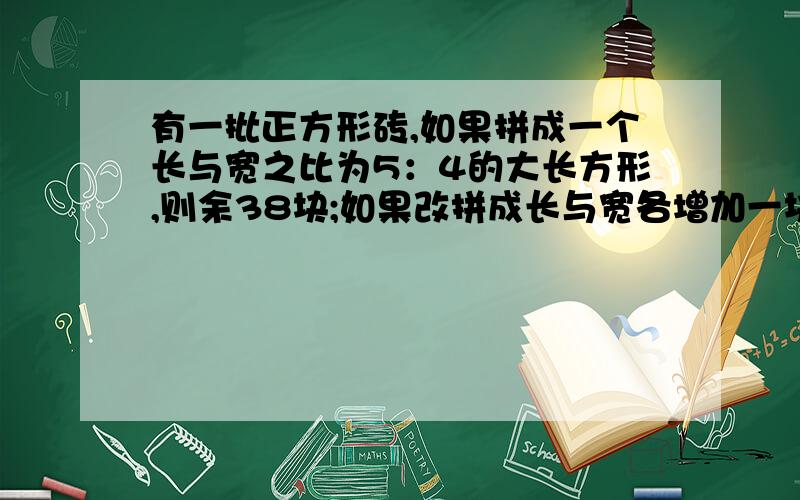 有一批正方形砖,如果拼成一个长与宽之比为5：4的大长方形,则余38块;如果改拼成长与宽各增加一块的大长方形则少53块,那