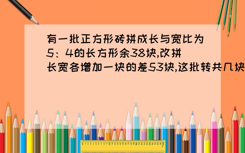 有一批正方形砖拼成长与宽比为5：4的长方形余38块,改拼长宽各增加一块的差53块,这批转共几块?