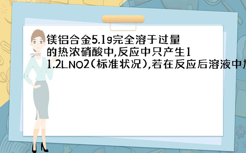 镁铝合金5.1g完全溶于过量的热浓硝酸中,反应中只产生11.2LNO2(标准状况),若在反应后溶液中加入适量的氢氧化钠溶