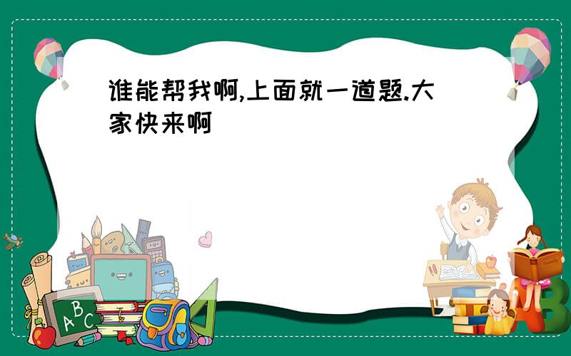 谁能帮我啊,上面就一道题.大家快来啊