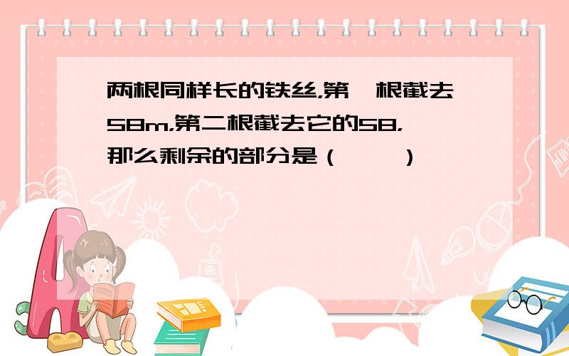 两根同样长的铁丝，第一根截去58m，第二根截去它的58，那么剩余的部分是（　　）