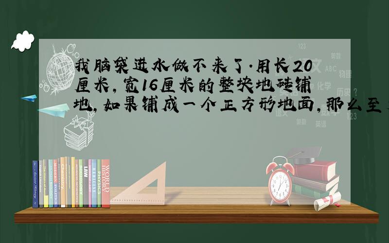 我脑袋进水做不来了.用长20厘米,宽16厘米的整块地砖铺地,如果铺成一个正方形地面,那么至少要用这样的地砖多少块?我脑袋