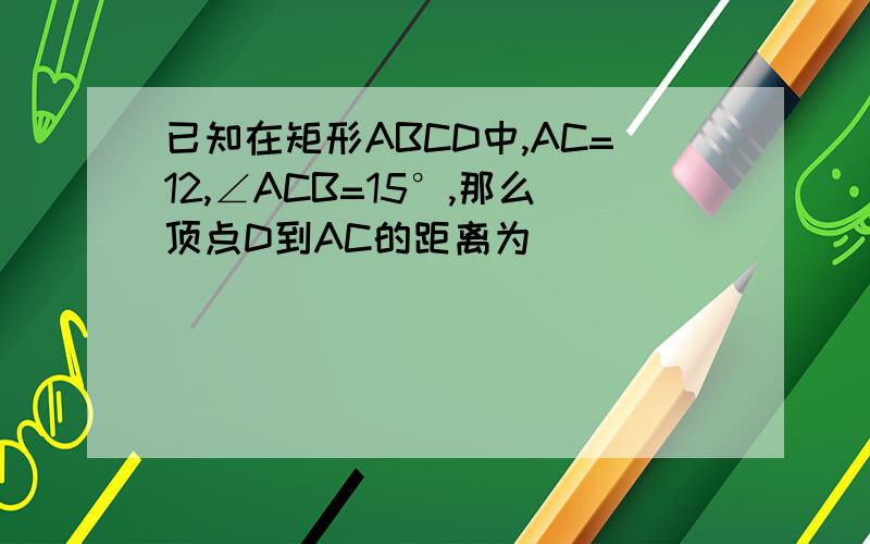 已知在矩形ABCD中,AC=12,∠ACB=15°,那么顶点D到AC的距离为____