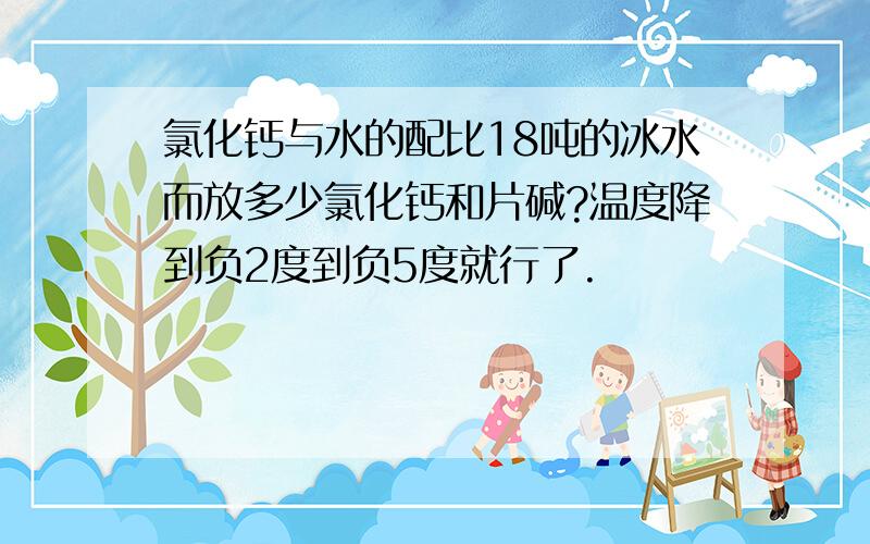 氯化钙与水的配比18吨的冰水而放多少氯化钙和片碱?温度降到负2度到负5度就行了.