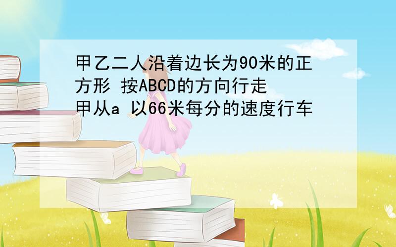 甲乙二人沿着边长为90米的正方形 按ABCD的方向行走 甲从a 以66米每分的速度行车