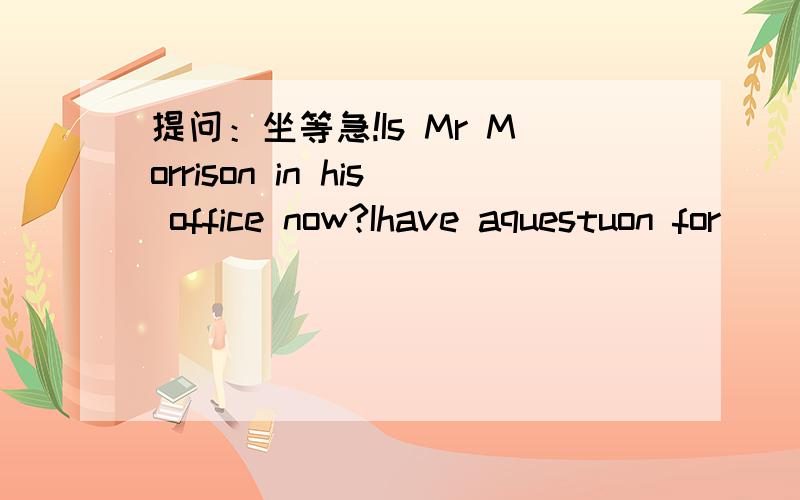 提问：坐等急!Is Mr Morrison in his office now?Ihave aquestuon for