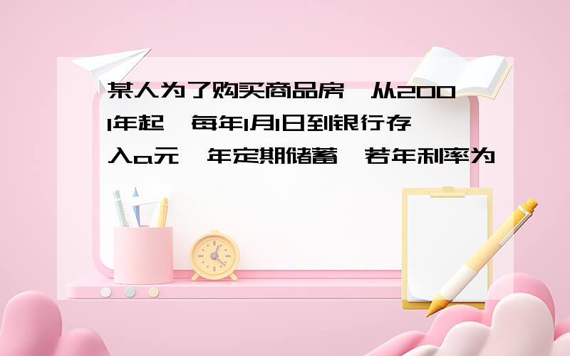 某人为了购买商品房,从2001年起,每年1月1日到银行存入a元一年定期储蓄,若年利率为