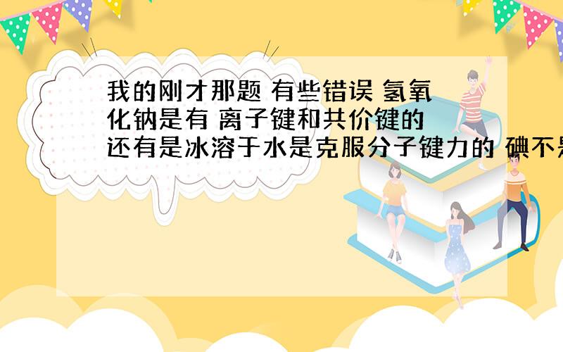 我的刚才那题 有些错误 氢氧化钠是有 离子键和共价键的 还有是冰溶于水是克服分子键力的 碘不是是熔化话共