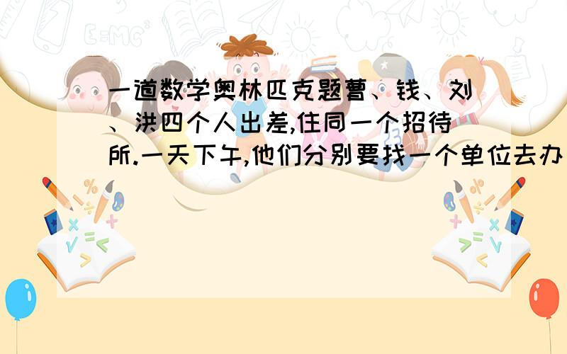 一道数学奥林匹克题曹、钱、刘、洪四个人出差,住同一个招待所.一天下午,他们分别要找一个单位去办事.甲单位星期一不接待,乙