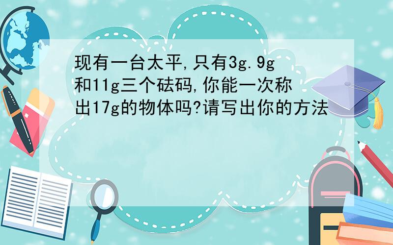 现有一台太平,只有3g.9g和11g三个砝码,你能一次称出17g的物体吗?请写出你的方法