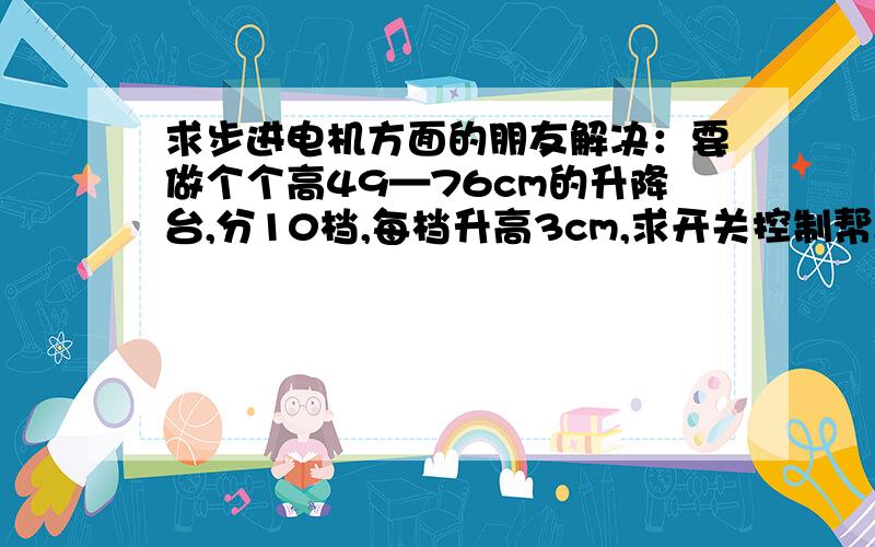 求步进电机方面的朋友解决：要做个个高49—76cm的升降台,分10档,每档升高3cm,求开关控制帮助