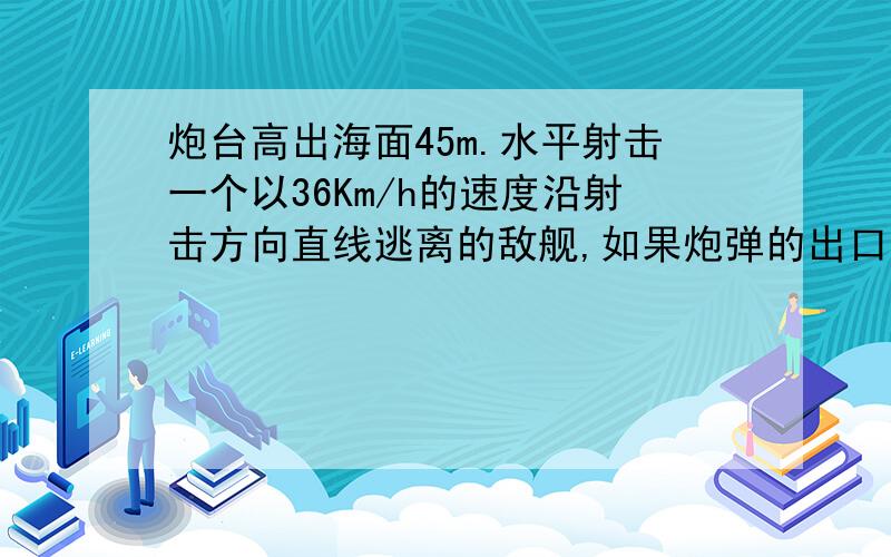 炮台高出海面45m.水平射击一个以36Km/h的速度沿射击方向直线逃离的敌舰,如果炮弹的出口速度为610m/s,...