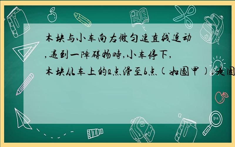 木块与小车向右做匀速直线运动,遇到一障碍物时,小车停下,木块从车上的a点滑至b点(如图甲),是因为木块具有