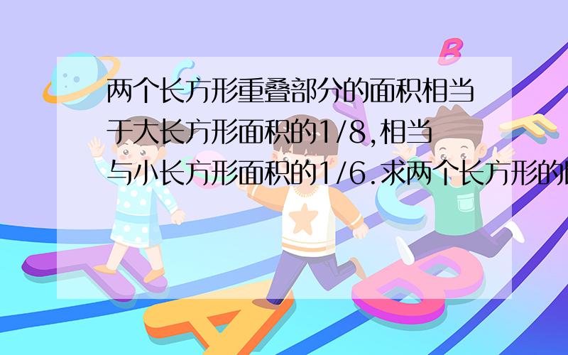 两个长方形重叠部分的面积相当于大长方形面积的1/8,相当与小长方形面积的1/6.求两个长方形的比